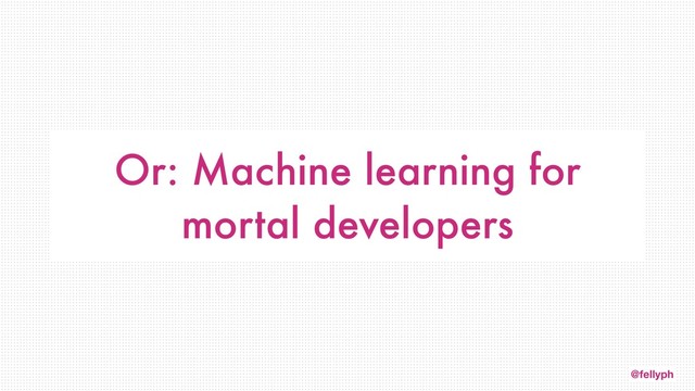 @fellyph
Or: Machine learning for
mortal developers
