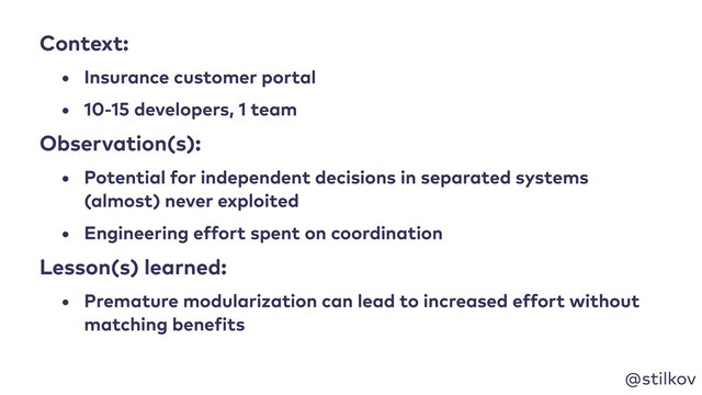 @stilkov
Context:
• Insurance customer portal
• 10-15 developers, 1 team
Observation(s):
• Potential for independent decisions in separated systems
(almost) never exploited
• Engineering effort spent on coordination
Lesson(s) learned:
• Premature modularization can lead to increased effort without
matching benefits
