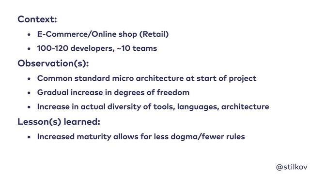 @stilkov
Context:
• E-Commerce/Online shop (Retail)
• 100-120 developers, ~10 teams
Observation(s):
• Common standard micro architecture at start of project
• Gradual increase in degrees of freedom
• Increase in actual diversity of tools, languages, architecture
Lesson(s) learned:
• Increased maturity allows for less dogma/fewer rules
