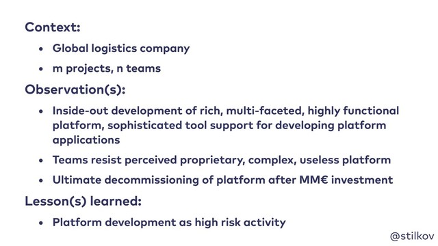 @stilkov
Context:
• Global logistics company
• m projects, n teams
Observation(s):
• Inside-out development of rich, multi-faceted, highly functional
platform, sophisticated tool support for developing platform
applications
• Teams resist perceived proprietary, complex, useless platform
• Ultimate decommissioning of platform after MM€ investment
Lesson(s) learned:
• Platform development as high risk activity
