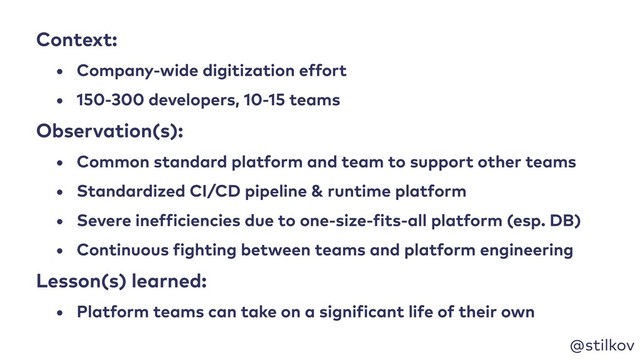 @stilkov
Context:
• Company-wide digitization effort
• 150-300 developers, 10-15 teams
Observation(s):
• Common standard platform and team to support other teams
• Standardized CI/CD pipeline & runtime platform
• Severe inefficiencies due to one-size-fits-all platform (esp. DB)
• Continuous fighting between teams and platform engineering
Lesson(s) learned:
• Platform teams can take on a significant life of their own
