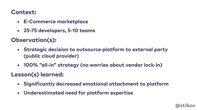@stilkov
Context:
• E-Commerce marketplace
• 25-75 developers, 5-10 teams
Observation(s):
• Strategic decision to outsource platform to external party
(public cloud provider)
• 100% “all-in” strategy (no worries about vendor lock-in)
Lesson(s) learned:
• Significantly decreased emotional attachment to platform
• Underestimated need for platform expertise
