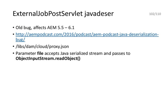 ExternalJobPostServlet javadeser
• Old bug, affects AEM 5.5 – 6.1
• http://aempodcast.com/2016/podcast/aem-podcast-java-deserialization-
bug/
• /libs/dam/cloud/proxy.json
• Parameter file accepts Java serialized stream and passes to
ObjectInputStream.readObject()
102/110

