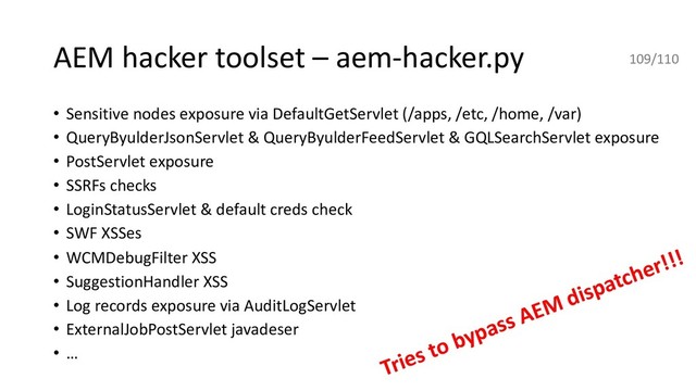 AEM hacker toolset – aem-hacker.py
• Sensitive nodes exposure via DefaultGetServlet (/apps, /etc, /home, /var)
• QueryByulderJsonServlet & QueryByulderFeedServlet & GQLSearchServlet exposure
• PostServlet exposure
• SSRFs checks
• LoginStatusServlet & default creds check
• SWF XSSes
• WCMDebugFilter XSS
• SuggestionHandler XSS
• Log records exposure via AuditLogServlet
• ExternalJobPostServlet javadeser
• …
109/110
Tries to bypass AEM dispatcher!!!

