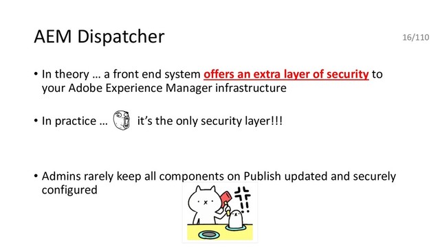 AEM Dispatcher
• In theory … a front end system offers an extra layer of security to
your Adobe Experience Manager infrastructure
• In practice … it’s the only security layer!!!
• Admins rarely keep all components on Publish updated and securely
configured
16/110
