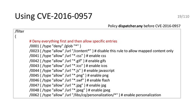 Using CVE-2016-0957
/filter
{
# Deny everything first and then allow specific entries
/0001 { /type "deny" /glob "*" }
/0023 { /type "allow" /url "/content*" } # disable this rule to allow mapped content only
/0041 { /type "allow" /url "*.css" } # enable css
/0042 { /type "allow" /url "*.gif" } # enable gifs
/0043 { /type "allow" /url "*.ico" } # enable icos
/0044 { /type "allow" /url "*.js" } # enable javascript
/0045 { /type "allow" /url "*.png" } # enable png
/0046 { /type "allow" /url "*.swf" } # enable flash
/0047 { /type "allow" /url "*.jpg" } # enable jpg
/0048 { /type "allow" /url "*.jpeg" } # enable jpeg
/0062 { /type "allow" /url "/libs/cq/personalization/*" } # enable personalization
Policy dispatcher.any before CVE-2016-0957
19/110
