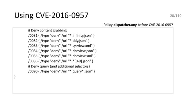 Using CVE-2016-0957
# Deny content grabbing
/0081 { /type "deny" /url "*.infinity.json" }
/0082 { /type "deny" /url "*.tidy.json" }
/0083 { /type "deny" /url "*.sysview.xml" }
/0084 { /type "deny" /url "*.docview.json" }
/0085 { /type "deny" /url "*.docview.xml" }
/0086 { /type "deny" /url "*.*[0-9].json" }
# Deny query (and additional selectors)
/0090 { /type "deny" /url "*.query*.json" }
}
Policy dispatcher.any before CVE-2016-0957
20/110
