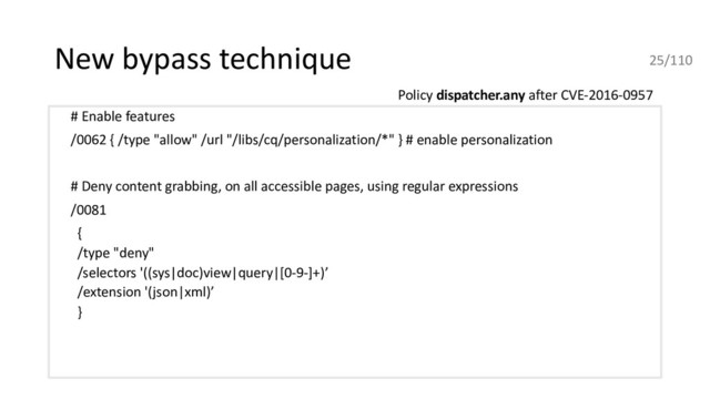 New bypass technique
# Enable features
/0062 { /type "allow" /url "/libs/cq/personalization/*" } # enable personalization
# Deny content grabbing, on all accessible pages, using regular expressions
/0081
{
/type "deny"
/selectors '((sys|doc)view|query|[0-9-]+)’
/extension '(json|xml)’
}
Policy dispatcher.any after CVE-2016-0957
25/110
