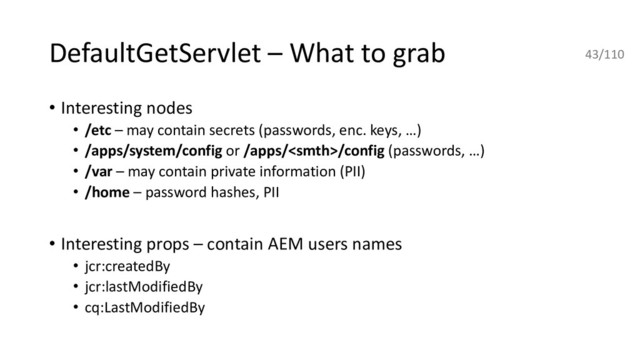 DefaultGetServlet – What to grab
• Interesting nodes
• /etc – may contain secrets (passwords, enc. keys, …)
• /apps/system/config or /apps//config (passwords, …)
• /var – may contain private information (PII)
• /home – password hashes, PII
• Interesting props – contain AEM users names
• jcr:createdBy
• jcr:lastModifiedBy
• cq:LastModifiedBy
43/110
