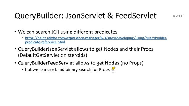 • We can search JCR using different predicates
• https://helpx.adobe.com/experience-manager/6-3/sites/developing/using/querybuilder-
predicate-reference.html
• QueryBuilderJsonServlet allows to get Nodes and their Props
(DefaultGetServlet on steroids)
• QueryBuilderFeedServlet allows to get Nodes (no Props)
• but we can use blind binary search for Props
QueryBuilder: JsonServlet & FeedServlet 45/110
