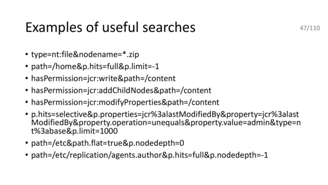 Examples of useful searches
• type=nt:file&nodename=*.zip
• path=/home&p.hits=full&p.limit=-1
• hasPermission=jcr:write&path=/content
• hasPermission=jcr:addChildNodes&path=/content
• hasPermission=jcr:modifyProperties&path=/content
• p.hits=selective&p.properties=jcr%3alastModifiedBy&property=jcr%3alast
ModifiedBy&property.operation=unequals&property.value=admin&type=n
t%3abase&p.limit=1000
• path=/etc&path.flat=true&p.nodedepth=0
• path=/etc/replication/agents.author&p.hits=full&p.nodedepth=-1
47/110
