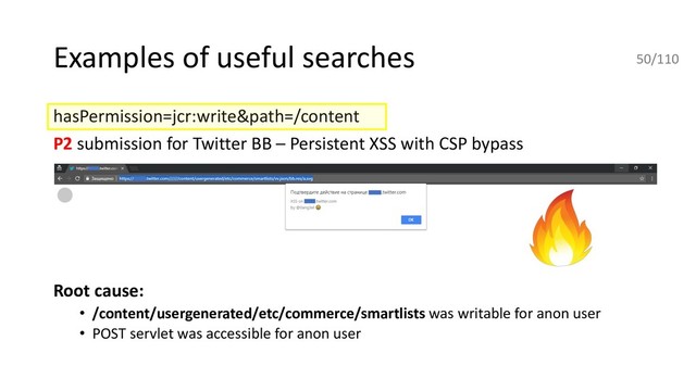 Examples of useful searches
hasPermission=jcr:write&path=/content
P2 submission for Twitter BB – Persistent XSS with CSP bypass
Root cause:
• /content/usergenerated/etc/commerce/smartlists was writable for anon user
• POST servlet was accessible for anon user
50/110
