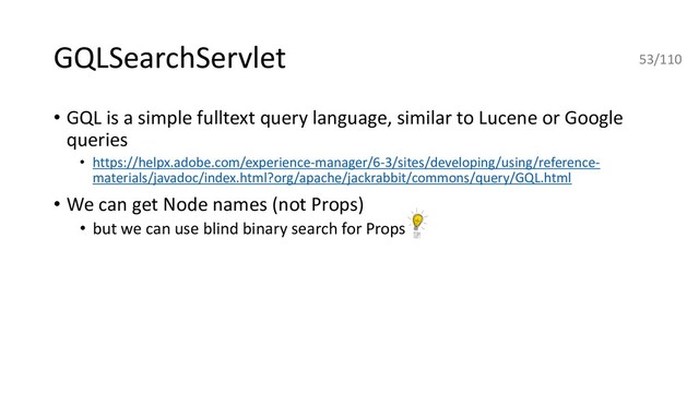 GQLSearchServlet
• GQL is a simple fulltext query language, similar to Lucene or Google
queries
• https://helpx.adobe.com/experience-manager/6-3/sites/developing/using/reference-
materials/javadoc/index.html?org/apache/jackrabbit/commons/query/GQL.html
• We can get Node names (not Props)
• but we can use blind binary search for Props
53/110
