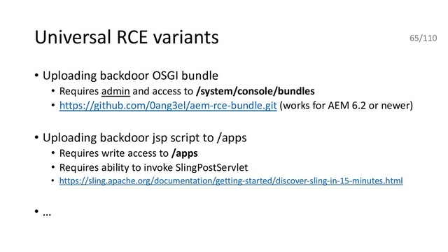 Universal RCE variants
• Uploading backdoor OSGI bundle
• Requires admin and access to /system/console/bundles
• https://github.com/0ang3el/aem-rce-bundle.git (works for AEM 6.2 or newer)
• Uploading backdoor jsp script to /apps
• Requires write access to /apps
• Requires ability to invoke SlingPostServlet
• https://sling.apache.org/documentation/getting-started/discover-sling-in-15-minutes.html
• …
65/110
