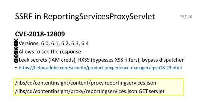 SSRF in ReportingServicesProxyServlet
CVE-2018-12809
• Versions: 6.0, 6.1, 6.2, 6.3, 6.4
• Allows to see the response
• Leak secrets (IAM creds), RXSS (bypasses XSS filters), bypass dispatcher
• https://helpx.adobe.com/security/products/experience-manager/apsb18-23.html
/libs/cq/contentinsight/content/proxy.reportingservices.json
/libs/cq/contentinsight/proxy/reportingservices.json.GET.servlet
72/110
