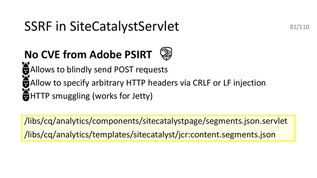 SSRF in SiteCatalystServlet
No CVE from Adobe PSIRT
• Allows to blindly send POST requests
• Allow to specify arbitrary HTTP headers via CRLF or LF injection
• HTTP smuggling (works for Jetty)
/libs/cq/analytics/components/sitecatalystpage/segments.json.servlet
/libs/cq/analytics/templates/sitecatalyst/jcr:content.segments.json
81/110
