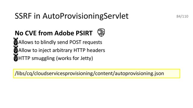 SSRF in AutoProvisioningServlet
No CVE from Adobe PSIRT
• Allows to blindly send POST requests
• Allow to inject arbitrary HTTP headers
• HTTP smuggling (works for Jetty)
/libs/cq/cloudservicesprovisioning/content/autoprovisioning.json
84/110
