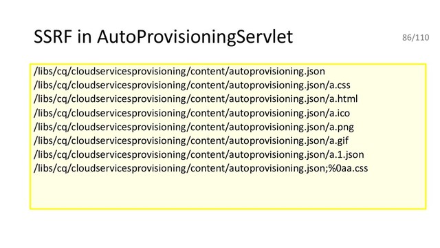 SSRF in AutoProvisioningServlet
/libs/cq/cloudservicesprovisioning/content/autoprovisioning.json
/libs/cq/cloudservicesprovisioning/content/autoprovisioning.json/a.css
/libs/cq/cloudservicesprovisioning/content/autoprovisioning.json/a.html
/libs/cq/cloudservicesprovisioning/content/autoprovisioning.json/a.ico
/libs/cq/cloudservicesprovisioning/content/autoprovisioning.json/a.png
/libs/cq/cloudservicesprovisioning/content/autoprovisioning.json/a.gif
/libs/cq/cloudservicesprovisioning/content/autoprovisioning.json/a.1.json
/libs/cq/cloudservicesprovisioning/content/autoprovisioning.json;%0aa.css
86/110
