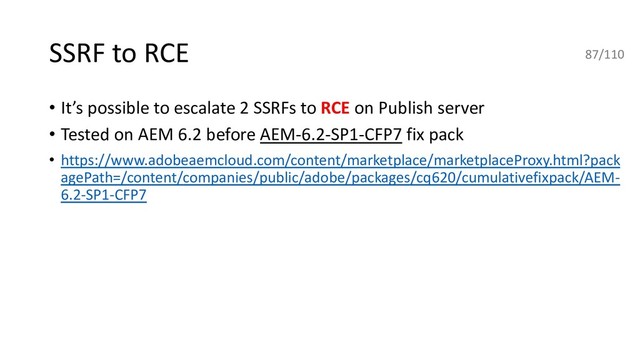 SSRF to RCE
• It’s possible to escalate 2 SSRFs to RCE on Publish server
• Tested on AEM 6.2 before AEM-6.2-SP1-CFP7 fix pack
• https://www.adobeaemcloud.com/content/marketplace/marketplaceProxy.html?pack
agePath=/content/companies/public/adobe/packages/cq620/cumulativefixpack/AEM-
6.2-SP1-CFP7
87/110
