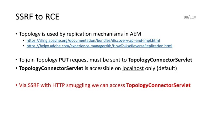 SSRF to RCE
• Topology is used by replication mechanisms in AEM
• https://sling.apache.org/documentation/bundles/discovery-api-and-impl.html
• https://helpx.adobe.com/experience-manager/kb/HowToUseReverseReplication.html
• To join Topology PUT request must be sent to TopologyConnectorServlet
• TopologyConnectorServlet is accessible on localhost only (default)
• Via SSRF with HTTP smuggling we can access TopologyConnectorServlet
88/110
