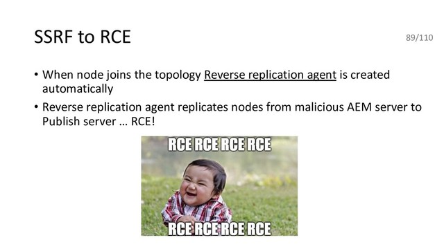 SSRF to RCE
• When node joins the topology Reverse replication agent is created
automatically
• Reverse replication agent replicates nodes from malicious AEM server to
Publish server … RCE!
89/110
