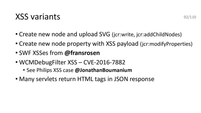 XSS variants
• Create new node and upload SVG (jcr:write, jcr:addChildNodes)
• Create new node property with XSS payload (jcr:modifyProperties)
• SWF XSSes from @fransrosen
• WCMDebugFilter XSS – CVE-2016-7882
• See Philips XSS case @JonathanBoumanium
• Many servlets return HTML tags in JSON response
92/110
