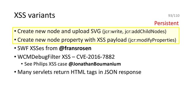 XSS variants
• Create new node and upload SVG (jcr:write, jcr:addChildNodes)
• Create new node property with XSS payload (jcr:modifyProperties)
• SWF XSSes from @fransrosen
• WCMDebugFilter XSS – CVE-2016-7882
• See Philips XSS case @JonathanBoumanium
• Many servlets return HTML tags in JSON response
Persistent
93/110
