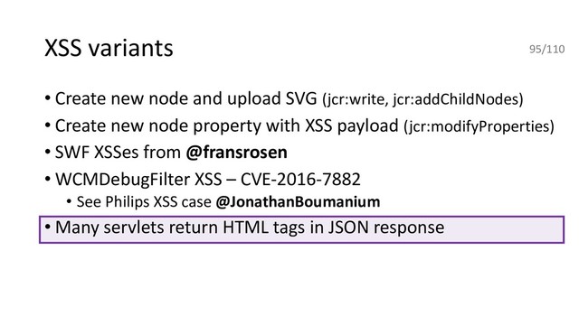 XSS variants
• Create new node and upload SVG (jcr:write, jcr:addChildNodes)
• Create new node property with XSS payload (jcr:modifyProperties)
• SWF XSSes from @fransrosen
• WCMDebugFilter XSS – CVE-2016-7882
• See Philips XSS case @JonathanBoumanium
• Many servlets return HTML tags in JSON response
95/110
