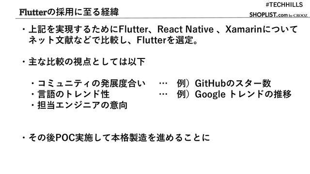 Flutterの採用に至る経緯
・上記を実現するためにFlutter、React Native 、Xamarinについて
ネット文献などで比較し、Flutterを選定。
・主な比較の視点としては以下
・コミュニティの発展度合い … 例）GitHubのスター数
・言語のトレンド性 … 例）Google トレンドの推移
・担当エンジニアの意向
・その後POC実施して本格製造を進めることに
#TECHHILLS
