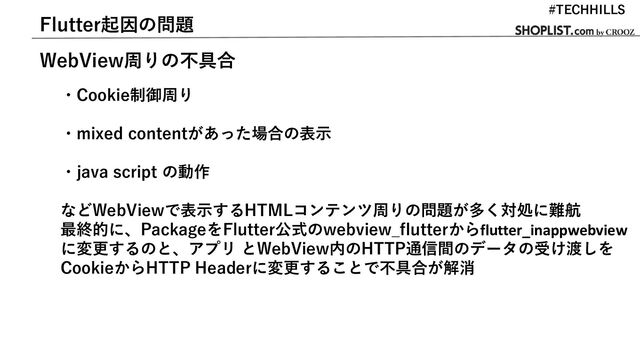 Flutter起因の問題
WebView周りの不具合
・Cookie制御周り
・mixed contentがあった場合の表示
・java script の動作
などWebViewで表示するHTMLコンテンツ周りの問題が多く対処に難航
最終的に、PackageをFlutter公式のwebview_flutterからflutter_inappwebview
に変更するのと、アプリ とWebView内のHTTP通信間のデータの受け渡しを
CookieからHTTP Headerに変更することで不具合が解消
#TECHHILLS
