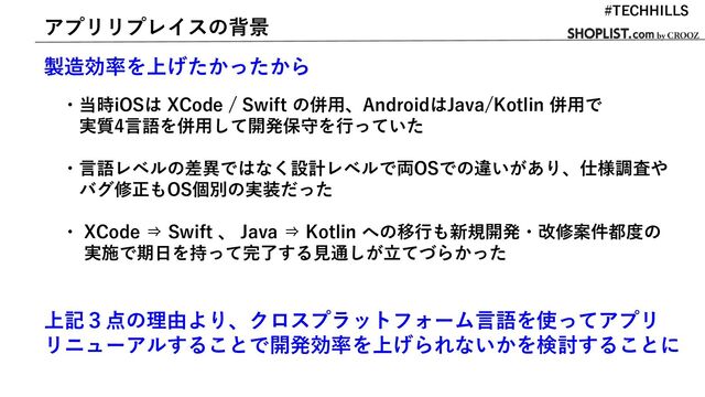 アプリリプレイスの背景
製造効率を上げたかったから
・当時iOSは XCode / Swift の併用、AndroidはJava/Kotlin 併用で
実質4言語を併用して開発保守を行っていた
・言語レベルの差異ではなく設計レベルで両OSでの違いがあり、仕様調査や
バグ修正もOS個別の実装だった
・ XCode ⇒ Swift 、 Java ⇒ Kotlin への移行も新規開発・改修案件都度の
実施で期日を持って完了する見通しが立てづらかった
上記３点の理由より、クロスプラットフォーム言語を使ってアプリ
リニューアルすることで開発効率を上げられないかを検討することに
#TECHHILLS
