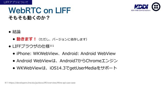 8FC35$PO-*''
ͦ΋ͦ΋ಈ͘ͷ͔ʁ
• 結論


• 動きます！（ただし、バージョンに依存します）


• LIFFブラウザの仕様※1


• iPhone: WKWebView、Android: Android WebView


• Android WebViewは、Android7からChromeエンジン


• WKWebViewは、iOS14.3でgetUserMediaをサポート
˞IUUQTEFWFMPQFSTMJOFCJ[KBEPDTMJ
ff
PWFSWJFXMJOFBQJVTFDBTF
-*''ΞϓϦʹ͍ͭͯ
