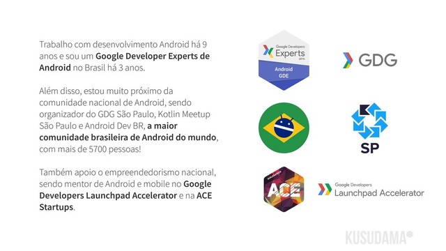 Trabalho com desenvolvimento Android há 9
anos e sou um Google Developer Experts de
Android no Brasil há 3 anos.
Além disso, estou muito próximo da
comunidade nacional de Android, sendo
organizador do GDG São Paulo, Kotlin Meetup
São Paulo e Android Dev BR, a maior
comunidade brasileira de Android do mundo,
com mais de 5700 pessoas! 
 
Também apoio o empreendedorismo nacional,
sendo mentor de Android e mobile no Google
Developers Launchpad Accelerator e na ACE
Startups.
