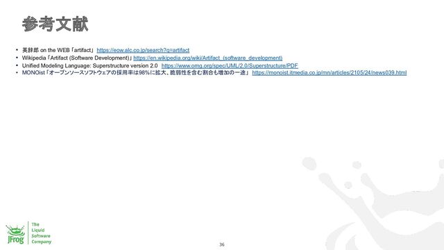 参考文献
36
• 英辞郎 on the WEB 「artifact」 https://eow.alc.co.jp/search?q=artifact
• Wikipedia 「Artifact (Software Development)」 https://en.wikipedia.org/wiki/Artifact_(software_development)
• Unified Modeling Language: Superstructure version 2.0　https://www.omg.org/spec/UML/2.0/Superstructure/PDF
• MONOist 「オープンソースソフトウェアの採用率は98%に拡大、脆弱性を含む割合も増加の一途」　https://monoist.itmedia.co.jp/mn/articles/2105/24/news039.html
