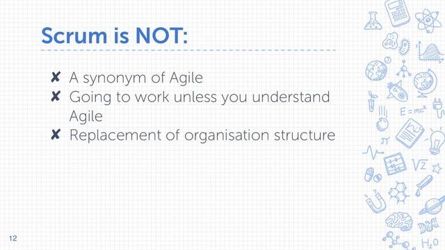 Scrum is NOT:
✘ A synonym of Agile
✘ Going to work unless you understand
Agile
✘ Replacement of organisation structure
12
