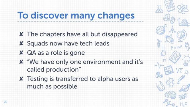 To discover many changes
✘ The chapters have all but disappeared
✘ Squads now have tech leads
✘ QA as a role is gone
✘ “We have only one environment and it’s
called production”
✘ Testing is transferred to alpha users as
much as possible
26
