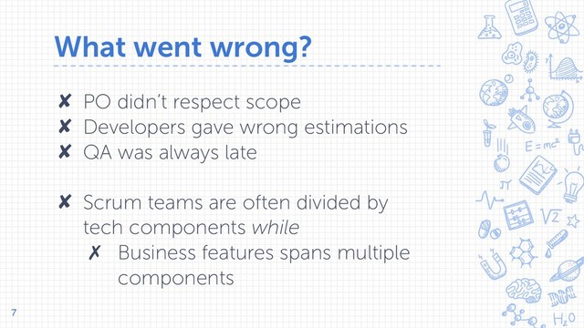 What went wrong?
✘ PO didn’t respect scope
✘ Developers gave wrong estimations
✘ QA was always late 
✘ Scrum teams are often divided by
tech components while
✗ Business features spans multiple
components
7
