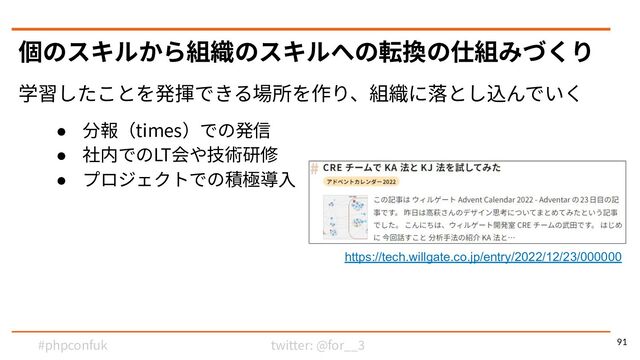 twitter: @for__3
#phpconfuk
学習したことを発揮できる場所を作り、組織に落とし込んでいく
● 分報（times）での発信
● 社内でのLT会や技術研修
● プロジェクトでの積極導⼊
個のスキルから組織のスキルへの転換の仕組みづくり
91
https://tech.willgate.co.jp/entry/2022/12/23/000000
