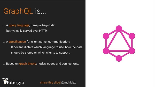 GraphQL is...
share this slide! @mghfdez
… A query language, transport-agnostic
but typically served over HTTP.
… A speciﬁcation for client-server communication:
It doesn’t dictate which language to use, how the data
should be stored or which clients to support.
… Based on graph theory: nodes, edges and connections.
