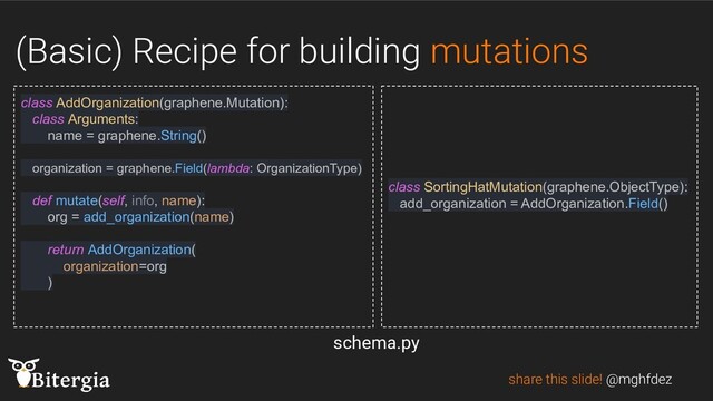 (Basic) Recipe for building mutations
share this slide! @mghfdez
class AddOrganization(graphene.Mutation):
class Arguments:
name = graphene.String()
organization = graphene.Field(lambda: OrganizationType)
def mutate(self, info, name):
org = add_organization(name)
return AddOrganization(
organization=org
)
class SortingHatMutation(graphene.ObjectType):
add_organization = AddOrganization.Field()
schema.py
