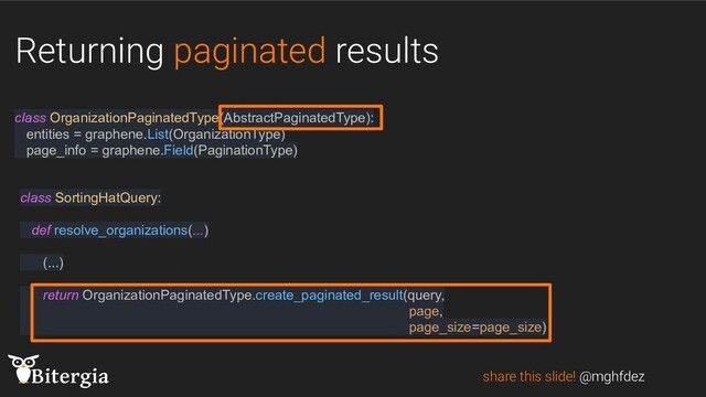 Returning paginated results
share this slide! @mghfdez
class OrganizationPaginatedType(AbstractPaginatedType):
entities = graphene.List(OrganizationType)
page_info = graphene.Field(PaginationType)
class SortingHatQuery:
def resolve_organizations(...)
(...)
return OrganizationPaginatedType.create_paginated_result(query,
page,
page_size=page_size)
