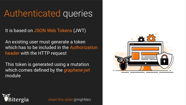 Authenticated queries
share this slide! @mghfdez
It is based on JSON Web Tokens (JWT)
An existing user must generate a token
which has to be included in the Authorization
header with the HTTP request
This token is generated using a mutation
which comes deﬁned by the graphene-jwt
module
