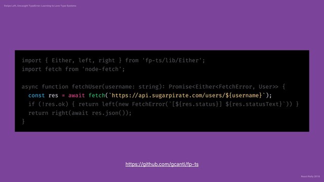 React Rally 2018
Swipe Left, Uncaught TypeError: Learning to Love Type Systems
import { Either, left, right } from 'fp-ts/lib/Either';
import fetch from 'node-fetch';
async function fetchUser(username: string): Promise> {
const res = await fetch(`https: //api.sugarpirate.com/users/${username}`);
if (!res.ok) { return left(new FetchError(`[${res.status}] ${res.statusText}`)) }
return right(await res.json());
}
https://github.com/gcanti/fp-ts
