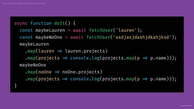 React Rally 2018
Swipe Left, Uncaught TypeError: Learning to Love Type Systems
async function doIt() {
const maybeLauren = await fetchUser('lauren');
const maybeNoOne = await fetchUser('asdjasjdashjdkahjksd');
maybeLauren
.map(lauren => lauren.projects)
.map(projects => console.log(projects.map(p => p.name)));
maybeNoOne
.map(noOne => noOne.projects)
.map(projects => console.log(projects.map(p => p.name)));
}
