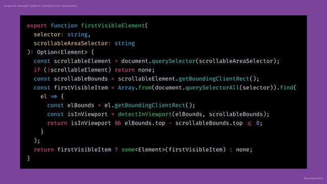 React Rally 2018
Swipe Left, Uncaught TypeError: Learning to Love Type Systems
export function firstVisibleElement(
selector: string,
scrollableAreaSelector: string
): Option {
const scrollableElement = document.querySelector(scrollableAreaSelector);
if (!scrollableElement) return none;
const scrollableBounds = scrollableElement.getBoundingClientRect();
const firstVisibleItem = Array.from(document.querySelectorAll(selector)).find(
el => {
const elBounds = el.getBoundingClientRect();
const isInViewport = detectInViewport(elBounds, scrollableBounds);
return isInViewport && elBounds.top - scrollableBounds.top <= 0;
}
);
return firstVisibleItem ? some(firstVisibleItem) : none;
}
