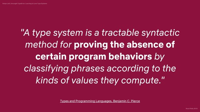 React Rally 2018
Swipe Left, Uncaught TypeError: Learning to Love Type Systems
"A type system is a tractable syntactic
method for proving the absence of
certain program behaviors by
classifying phrases according to the
kinds of values they compute."
Types and Programming Languages, Benjamin C. Pierce
